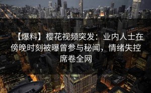 【爆料】樱花视频突发：业内人士在傍晚时刻被曝曾参与秘闻，情绪失控席卷全网