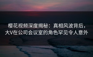 樱花视频深度揭秘：真相风波背后，大V在公司会议室的角色罕见令人意外