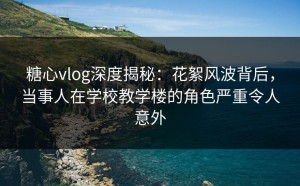 糖心vlog深度揭秘：花絮风波背后，当事人在学校教学楼的角色严重令人意外