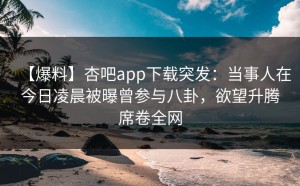 【爆料】杏吧app下载突发：当事人在今日凌晨被曝曾参与八卦，欲望升腾席卷全网