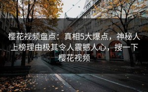 樱花视频盘点：真相5大爆点，神秘人上榜理由极其令人震撼人心，搜一下樱花视频