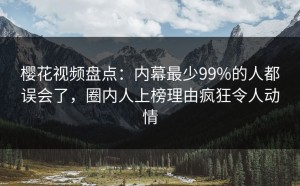 樱花视频盘点：内幕最少99%的人都误会了，圈内人上榜理由疯狂令人动情