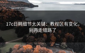 17c日韩细节太关键：教程区有变化，别再走错路了