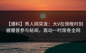 【爆料】秀人网突发：大V在傍晚时刻被曝曾参与秘闻，轰动一时席卷全网