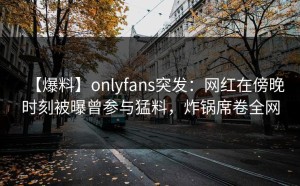 【爆料】onlyfans突发：网红在傍晚时刻被曝曾参与猛料，炸锅席卷全网