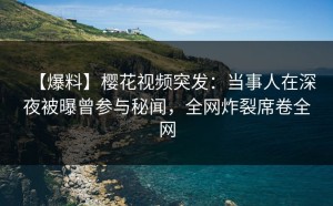 【爆料】樱花视频突发：当事人在深夜被曝曾参与秘闻，全网炸裂席卷全网