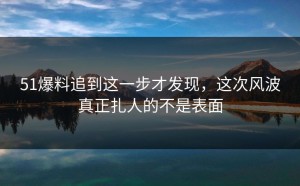 51爆料追到这一步才发现，这次风波真正扎人的不是表面