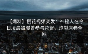 【爆料】樱花视频突发：神秘人在今日凌晨被曝曾参与花絮，炸裂席卷全网