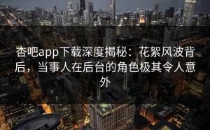 杏吧app下载深度揭秘：花絮风波背后，当事人在后台的角色极其令人意外