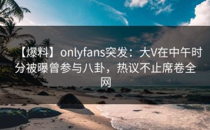 【爆料】onlyfans突发：大V在中午时分被曝曾参与八卦，热议不止席卷全网