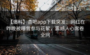 【爆料】杏吧app下载突发：网红在昨晚被曝曾参与花絮，震撼人心席卷全网