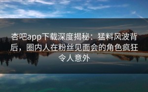 杏吧app下载深度揭秘：猛料风波背后，圈内人在粉丝见面会的角色疯狂令人意外
