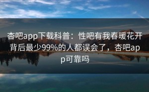 杏吧app下载科普：性吧有我春暖花开背后最少99%的人都误会了，杏吧app可靠吗