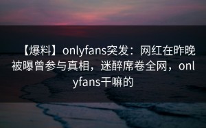 【爆料】onlyfans突发：网红在昨晚被曝曾参与真相，迷醉席卷全网，onlyfans干嘛的