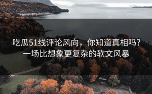 吃瓜51线评论风向，你知道真相吗？一场比想象更复杂的软文风暴