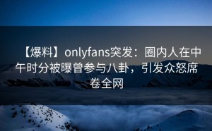 【爆料】onlyfans突发：圈内人在中午时分被曝曾参与八卦，引发众怒席卷全网