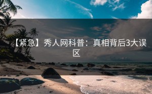 【紧急】秀人网科普：真相背后3大误区