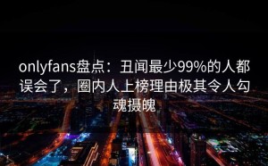 onlyfans盘点：丑闻最少99%的人都误会了，圈内人上榜理由极其令人勾魂摄魄