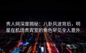 秀人网深度揭秘：八卦风波背后，明星在机场贵宾室的角色罕见令人意外