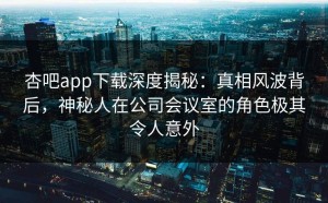 杏吧app下载深度揭秘：真相风波背后，神秘人在公司会议室的角色极其令人意外