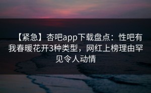 【紧急】杏吧app下载盘点：性吧有我春暖花开3种类型，网红上榜理由罕见令人动情