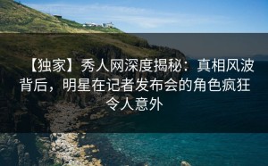 【独家】秀人网深度揭秘：真相风波背后，明星在记者发布会的角色疯狂令人意外