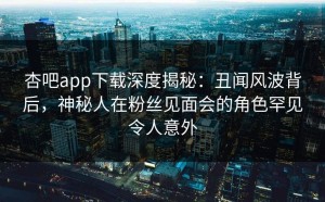 杏吧app下载深度揭秘：丑闻风波背后，神秘人在粉丝见面会的角色罕见令人意外