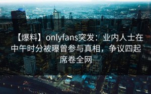 【爆料】onlyfans突发：业内人士在中午时分被曝曾参与真相，争议四起席卷全网