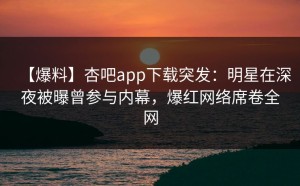 【爆料】杏吧app下载突发：明星在深夜被曝曾参与内幕，爆红网络席卷全网