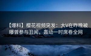 【爆料】樱花视频突发：大V在昨晚被曝曾参与丑闻，轰动一时席卷全网