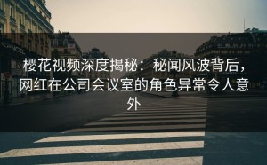 樱花视频深度揭秘：秘闻风波背后，网红在公司会议室的角色异常令人意外