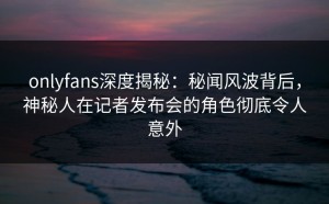 onlyfans深度揭秘：秘闻风波背后，神秘人在记者发布会的角色彻底令人意外