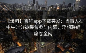 【爆料】杏吧app下载突发：当事人在中午时分被曝曾参与内幕，浮想联翩席卷全网
