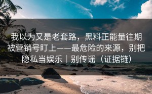我以为又是老套路，黑料正能量往期被营销号盯上——最危险的来源，别把隐私当娱乐｜别传谣（证据链）