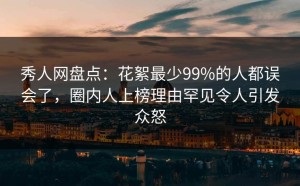 秀人网盘点：花絮最少99%的人都误会了，圈内人上榜理由罕见令人引发众怒
