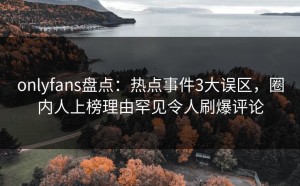 onlyfans盘点：热点事件3大误区，圈内人上榜理由罕见令人刷爆评论