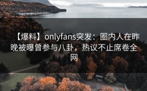【爆料】onlyfans突发：圈内人在昨晚被曝曾参与八卦，热议不止席卷全网