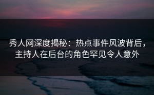 秀人网深度揭秘：热点事件风波背后，主持人在后台的角色罕见令人意外