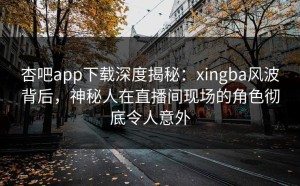杏吧app下载深度揭秘：xingba风波背后，神秘人在直播间现场的角色彻底令人意外