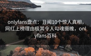 onlyfans盘点：丑闻10个惊人真相，网红上榜理由极其令人勾魂摄魄，onlyfans百科