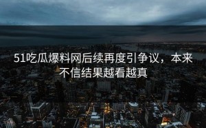 51吃瓜爆料网后续再度引争议，本来不信结果越看越真