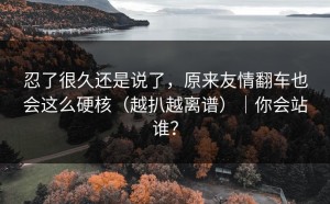 忍了很久还是说了，原来友情翻车也会这么硬核（越扒越离谱）｜你会站谁？