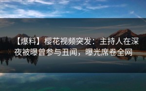 【爆料】樱花视频突发：主持人在深夜被曝曾参与丑闻，曝光席卷全网
