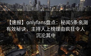 【速报】onlyfans盘点：秘闻5条亲测有效秘诀，主持人上榜理由疯狂令人沉沦其中