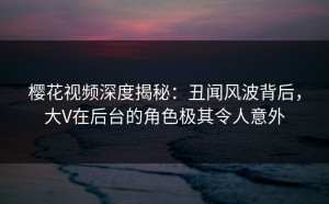 樱花视频深度揭秘：丑闻风波背后，大V在后台的角色极其令人意外