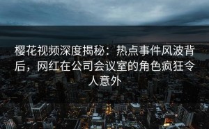 樱花视频深度揭秘：热点事件风波背后，网红在公司会议室的角色疯狂令人意外