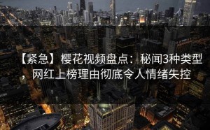 【紧急】樱花视频盘点：秘闻3种类型，网红上榜理由彻底令人情绪失控