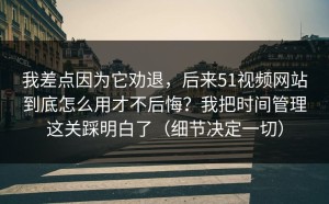 我差点因为它劝退，后来51视频网站到底怎么用才不后悔？我把时间管理这关踩明白了（细节决定一切）