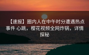 【速报】圈内人在中午时分遭遇热点事件 心跳，樱花视频全网炸锅，详情探秘