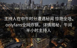 主持人在中午时分遭遇秘闻 惊艳全场，onlyfans全网炸锅，详情揭秘，午间半小时主持人